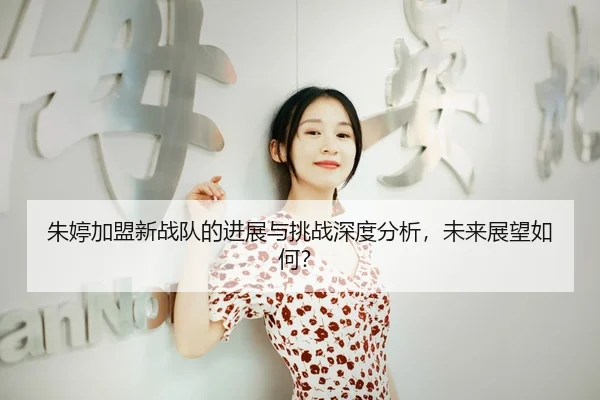 朱婷加盟新战队的进展与挑战深度分析，未来展望如何？